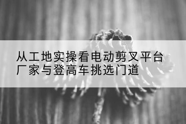 安吉电动剪叉升降平台厂家-从工地实操看电动剪叉平台厂家与登高车挑选门道