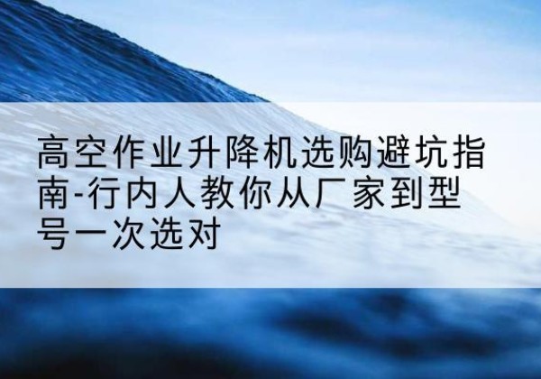 安吉升降平台厂家-高空作业升降机选购避坑指南-行内人教你从厂家到型号一次选对