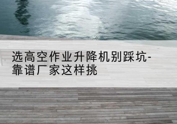 安吉剪叉式升降机厂家-选高空作业升降机别踩坑-靠谱厂家这样挑