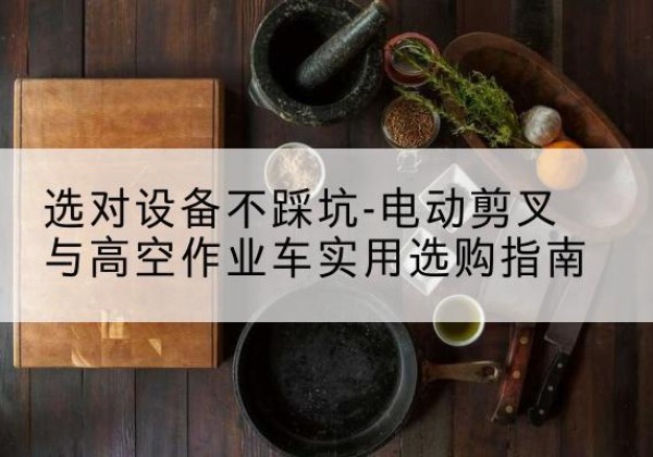 安吉电动剪叉升降平台怎么选-选对设备不踩坑-电动剪叉与高空作业车实用选购指南