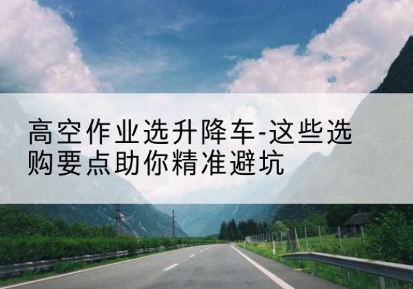 安吉升降车厂家-高空作业选升降车-这些选购要点助你*避坑