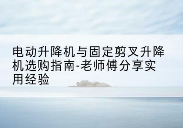 安吉电动升降机怎么选-电动升降机与固定剪叉升降机选购指南-老师傅分享实用经验
