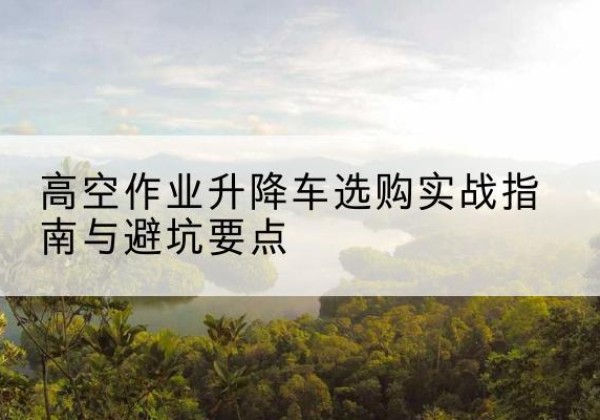 安吉升降车怎么选-高空作业升降车选购实战指南与避坑要点