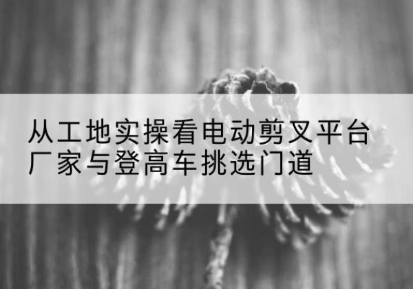 安吉电动剪叉升降平台厂家-从工地实操看电动剪叉平台厂家与登高车挑选门道