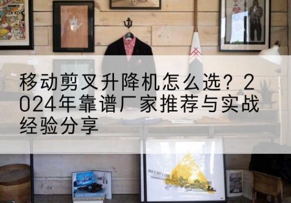 安吉升降平台厂家推荐-移动剪叉升降机怎么选？2024年靠谱厂家推荐与实战经验分享