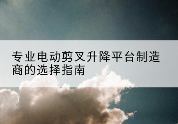 安吉电动剪叉升降平台厂家-专业电动剪叉升降平台制造商的选择指南